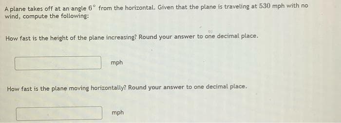 A plane takes off at an angle 6° from the horizontal. Given that the plane is traveling at 530 mph with no
wind, compute the following:
How fast is the height of the plane increasing? Round your answer to one decimal place.
mph
How fast is the plane moving horizontally? Round your answer to one decimal place.
mph