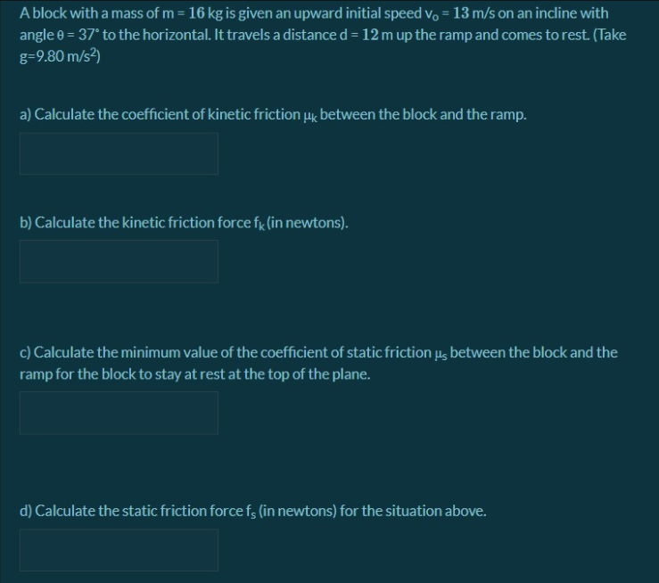 A block with a mass of m = 16 kg is given an upward initial speed v, = 13 m/s on an incline with
angle e = 37° to the horizontal. It travels a distance d = 12 m up the ramp and comes to rest. (Take
g=9.80 m/s2)
%3D
a) Calculate the coefficient of kinetic friction µk between the block and the ramp.
b) Calculate the kinetic friction force fg (in newtons).
c) Calculate the minimum value of the coefficient of static friction u, between the block and the
ramp for the block to stay at rest at the top of the plane.
d) Calculate the static friction force fs (in newtons) for the situation above.
