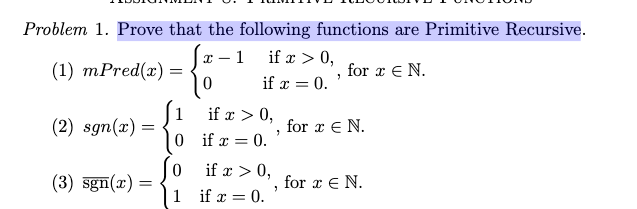 Problem 1. Prove that the following functions are Primitive Recursive.
I – 1
if x > 0,
(1) mPred(x) =
for x € N.
if x = 0.
if x > 0,
(2) sgn(x) =
for x E N.
0 if x = 0.
if x > 0,
(3) sgn(x) =
for x E N.
1 if x = 0.

