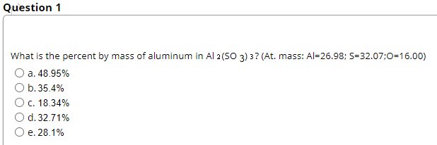 Question 1
What is the percent by mass of aluminum in Al 2 (SO 3) 3? (At. mass: Al=26.98; S=32.07;0=16.00)
O a. 48.95%
O b.35.4%
O c. 18.34%
d. 32.71%
e. 28.1%

