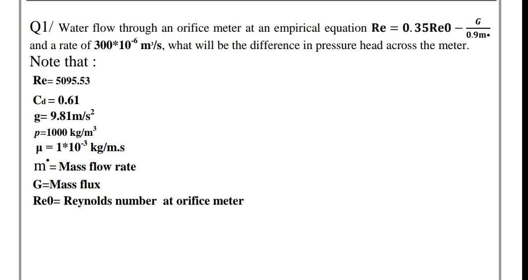 G
Q1/ Water flow through an orifice meter at an empirical equation Re = 0.35Re0
and a rate of 300*10° m/s, what will be the difference in pressure head across the meter.
Note that :
0.9m.
Re= 5095.53
Ca = 0.61
g= 9.81m/s?
p=1000 kg/m³
u = 1*10* kg/m.s
m= Mass flow rate
G=Mass flux
Re0= Reynolds number at orifice meter
