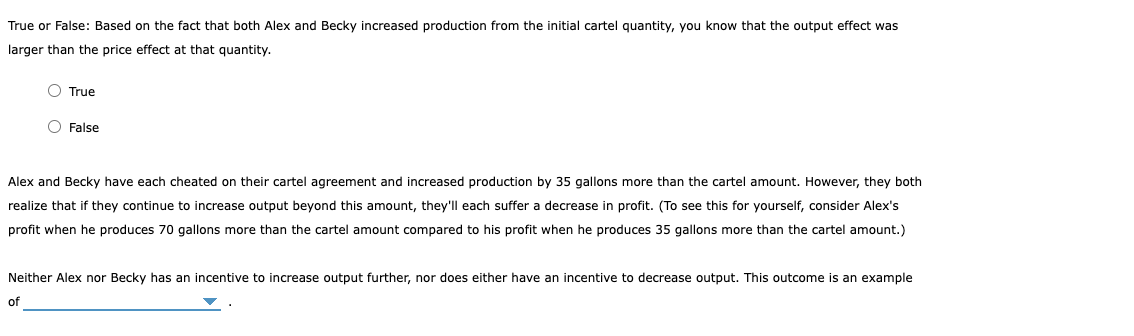 True or False: Based on the fact that both Alex and Becky increased production from the initial cartel quantity, you know that the output effect was
larger than the price effect at that quantity.
O True
O False
Alex and Becky have each cheated on their cartel agreement and increased production by 35 gallons more than the cartel amount. However, they both
realize that if they continue to increase output beyond this amount, they'll each suffer a decrease in profit. (To see this for yourself, consider Alex's
profit when he produces 70 gallons more than the cartel amount compared to his profit when he produces 35 gallons more than the cartel amount.)
Neither Alex nor Becky has an incentive to increase output further, nor does either have an incentive to decrease output. This outcome is an example
of
