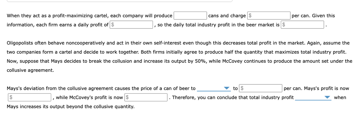 When they act as a profit-maximizing cartel, each company will produce
cans and charge $
per can. Given this
information, each firm earns a daily profit of $
, so the daily total industry profit in the beer market is $
Oligopolists often behave noncooperatively and act in their own self-interest even though this decreases total profit in the market. Again, assume the
two companies form a cartel and decide to work together. Both firms initially agree to produce half the quantity that maximizes total industry profit.
Now, suppose that Mays decides to break the collusion and increase its output by 50%, while McCovey continues to produce the amount set under the
collusive agreement.
Mays's deviation from the collusive agreement causes the price of a can of beer to
to $
per can. Mays's profit is now
$
while McCovey's profit is now $
Therefore, you can conclude that total industry profit
when
Mays increases its output beyond the collusive quantity.
