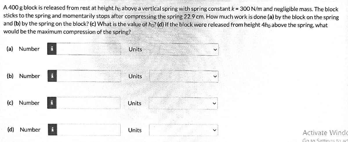 A 400 g block is released from rest at height ho above a vertical spring with spring constant k = 300 N/m and negligible mass. The block
sticks to the spring and momentarily stops after compressing the spring 22.9 cm. How much work is done (a) by the block on the spring
and (b) by the spring on the block? (c) What is the value of ho? (d) If the block were released from height 4ho above the spring, what
would be the maximum compression of the spring?
(a) Number i
(b) Number
(c) Number
i
i
(d) Number i
Units
Units
Units
Units
Activate Windo
Go to Settings to act