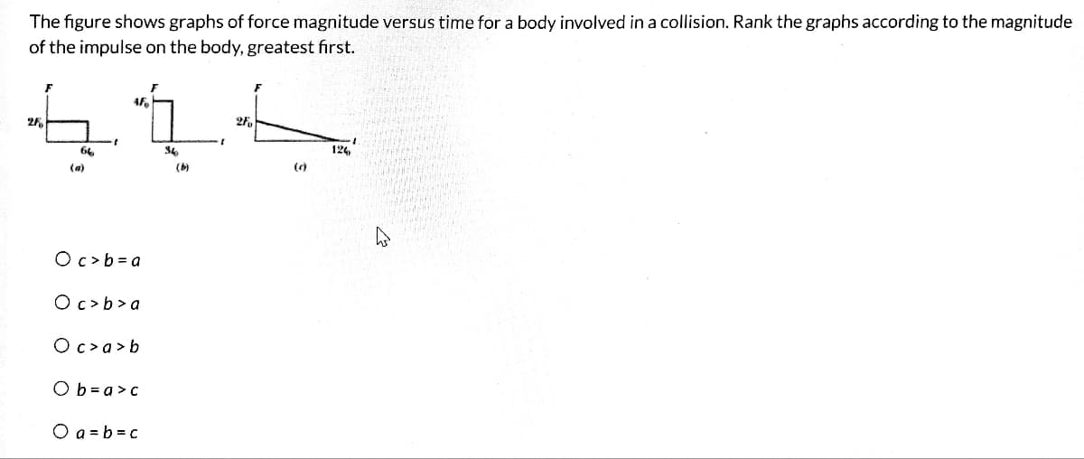 The figure shows graphs of force magnitude versus time for a body involved in a collision. Rank the graphs according to the magnitude
of the impulse on the body, greatest first.
4F
41
64
34
(a)
28
Oc> b=a
Oc>b>a
Oc>a>b
Ob=a>c
O a= b =c
(b)
2F
124