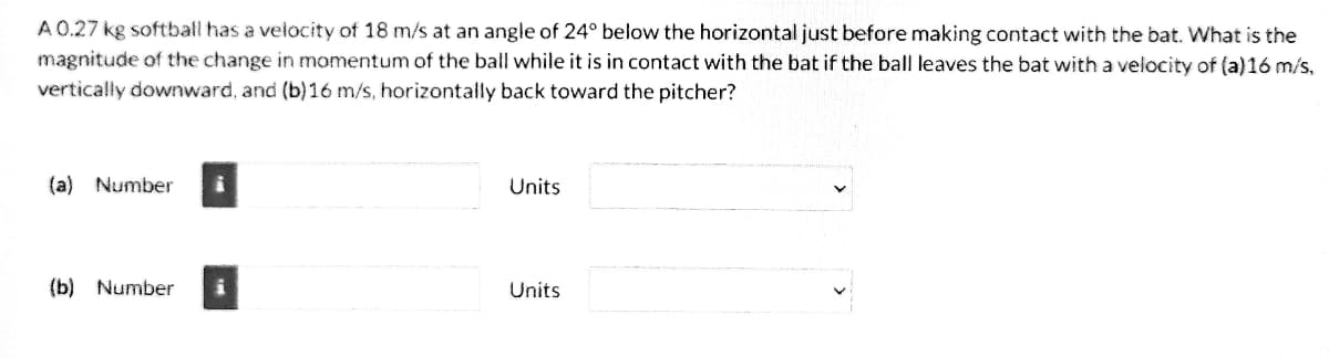 A 0.27 kg softball has a velocity of 18 m/s at an angle of 24° below the horizontal just before making contact with the bat. What is the
magnitude of the change in momentum of the ball while it is in contact with the bat if the ball leaves the bat with a velocity of (a)16 m/s,
vertically downward, and (b) 16 m/s, horizontally back toward the pitcher?
(a) Number
(b) Number
Units
Units