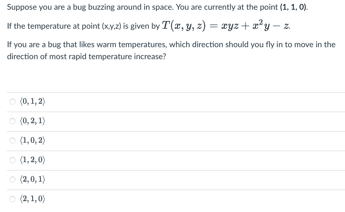 Suppose you are a bug buzzing around in space. You are currently at the point (1, 1, 0).
If the temperature at point (x,y,z) is given by T(x, y, z)
=
xyz + x²y Z.
If you are a bug that likes warm temperatures, which direction should you fly in to move in the
direction of most rapid temperature increase?
(0, 1, 2)
(0, 2, 1)
(1, 0, 2)
○ (1,2,0)
(2,0,1)
(2, 1,0)