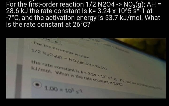 For the first-order reaction 1/2 N204 -> NO₂(g); AH
28.6 kJ the rate constant is k= 3.24 x 10^5 s^-1 at
-7°C, and the activation energy is 53.7 kJ/mol. What
is the rate constant at 26°C?
For the first-order reaction
1/2 N₂O4(e)-NO₂(g): AH = 28.6 KJ
the rate constant is k-3.24 x 105 sat-7°C, and the a
kJ/mol. What is the rate constant at 26°C?
1.00 × 105 1