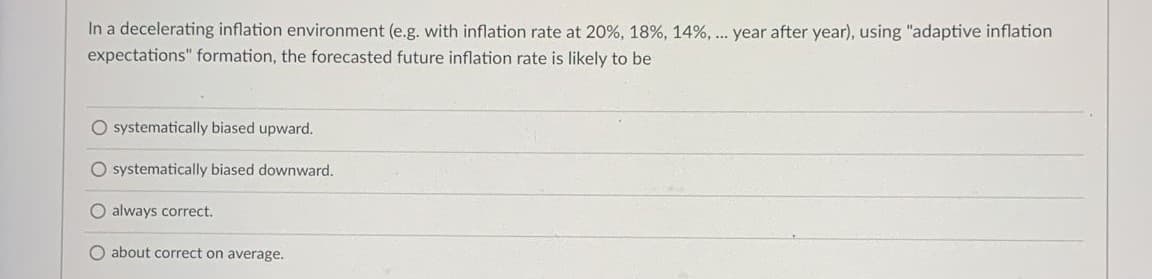 In a decelerating inflation environment (e.g. with inflation rate at 20%, 18%, 14%, .. year after year), using "adaptive inflation
expectations" formation, the forecasted future inflation rate is likely to be
O systematically biased upward.
O systematically biased downward.
O always correct.
O about correct on average.
