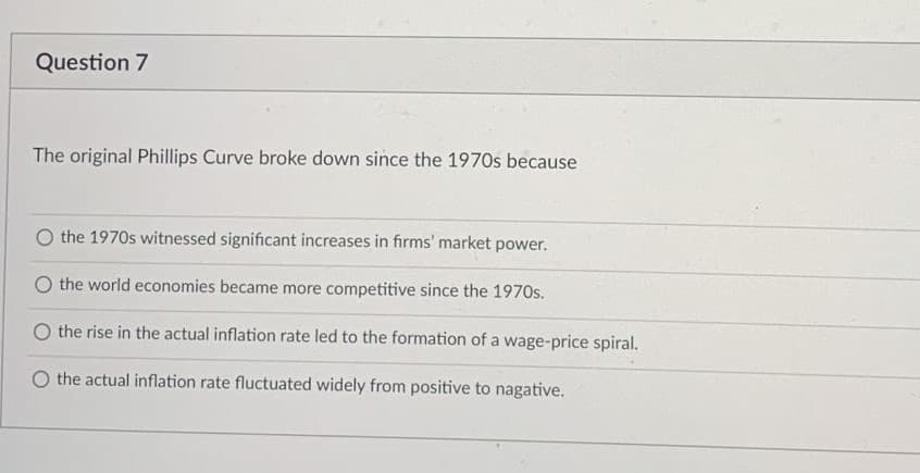 Question 7
The original Phillips Curve broke down since the 1970s because
O the 1970s witnessed significant increases in firms' market power.
the world economies became more competitive since the 1970s.
O the rise in the actual inflation rate led to the formation of a wage-price spiral.
O the actual inflation rate fluctuated widely from positive to nagative.
