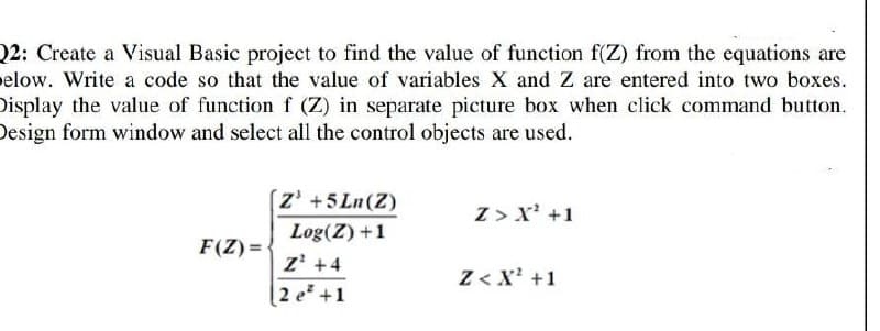 22: Create a Visual Basic project to find the value of function f(Z) from the equations are
elow. Write a code so that the value of variables X and Z are entered into two boxes.
Display the value of function f (Z) in separate picture box when click command button.
Design form window and select all the control objects are used.
z' +5 Ln(Z)
Z > x' +1
Log(Z) +1
F(Z) = {
z' +4
[2 e* +1
Z< X' +1
