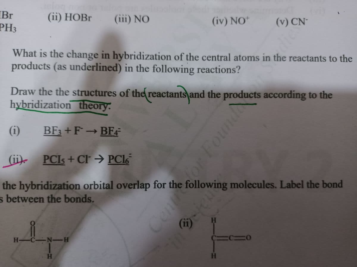 the hybridization orbital overlap for the following molecules. Label the bond
IBr
(vi)
(v) CN-
(ii) НОBr
(iii) NO
(iv) NO*
PH3
What is the change in hybridization of the central atoms in the reactants to the
products (as underlined) in the following reactions?
Draw the the structures o
the reactants and the products according to the
hybridization theory:
(i)
BF3 +F→BF4
->
(ii). PCIS + CF → PC16
the hybridization orbital overlap for the following molecules. Label the bond
s between the bonds.
(ii)
(11)
H
H-C-N-H
H
PIN
Cent
for Found
dies

