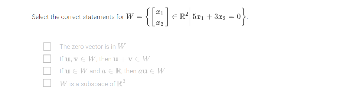 {:
X1
Select the correct statements for W =
E R²| 5x1+ 3x2 =
x2
The zero vector is in W
If u, v E W, then u + v E W
If u E W and a E R, then au e W
W is a subspace of IR-
