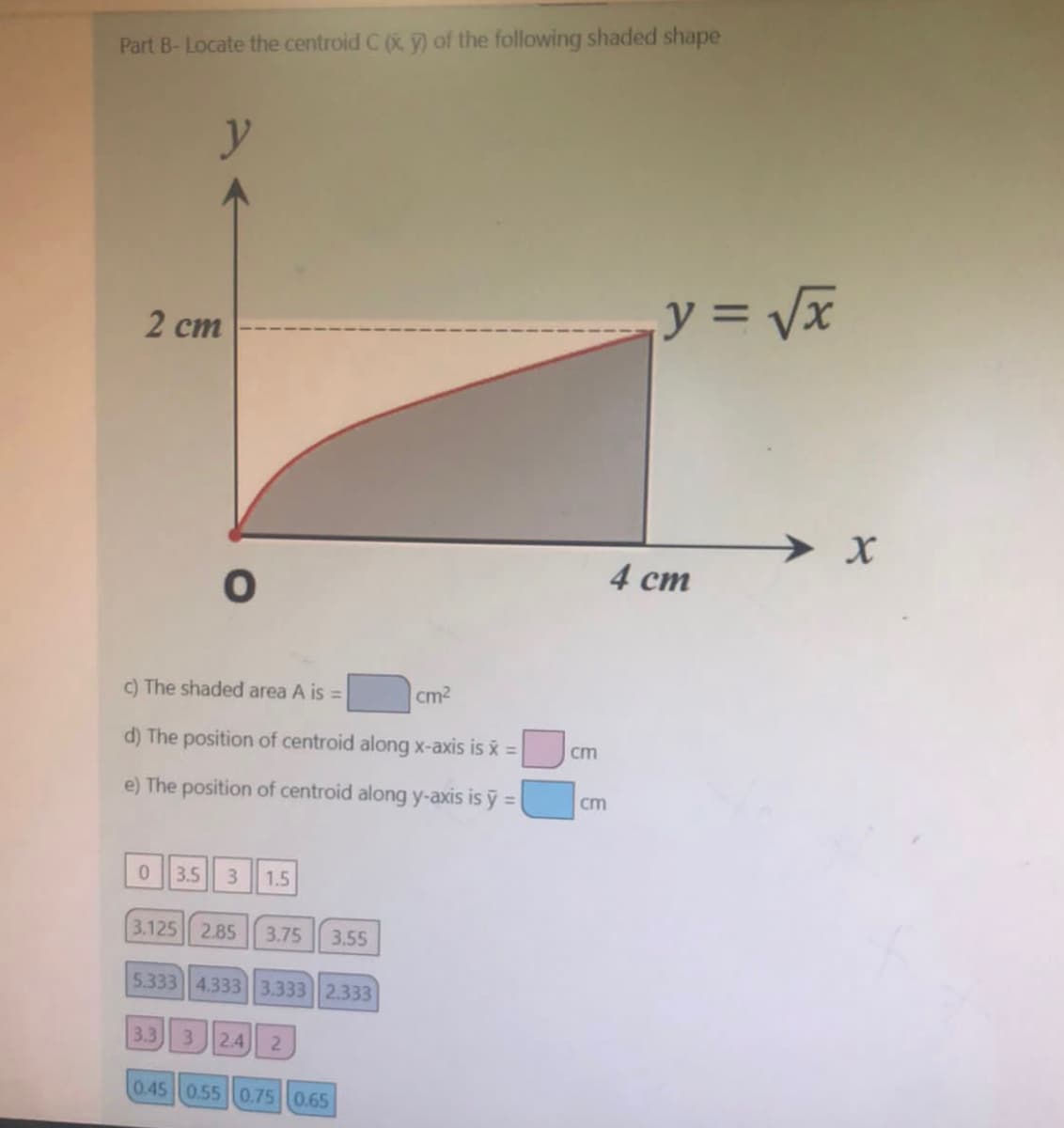 Part B-Locate the centroid C (x, y) of the following shaded shape
y
2 cm
O
c) The shaded area A is =
d) The position of centroid along x-axis is x =
e) The position of centroid along y-axis is y =
0 3.5 3 1.5
3.125 2.85 3.75 3.55
5.333 4.333 3.333 2.333
3.3 3 2.4 2
0.45 0.55 0.75 0.65
cm²
cm
cm
y = √√x
4 cm
► X