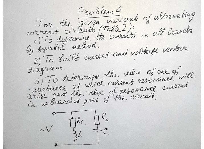 Problem 4
For, the given variant of altemeting
current cirEuit (Table 2):
1) To determine the Currentf in all bronchs
by gymbol method.
2) To built cuw rent and voltoje veetor
diágram.
3) To determine the value of one of
reactance at which current resonance will
arise anod the value of resonance curent
in un bronched part of the ci'rcuit
