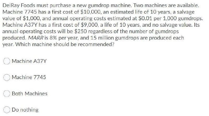 DelRay Foods must purchase a new gumdrop machine. Two machines are available.
Machine 7745 has a first cost of $10,000, an estimated life of 10 years, a salvage
value of $1,000, and annual operating costs estimated at $0.01 per 1,000 gumdrops.
Machine A37Y has a first cost of $9,000, a life of 10 years, and no salvage value. Its
annual operating costs will be $250 regardless of the number of gumdrops
produced. MARR is 8% per year, and 15 million gumdrops are produced each
year. Which machine should be recommended?
Machine A37Y
Machine 7745
Both Machines
Do nothing
