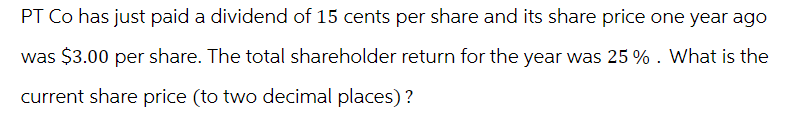PT Co has just paid a dividend of 15 cents per share and its share price one year ago
was $3.00 per share. The total shareholder return for the year was 25 %. What is the
current share price (to two decimal places)?