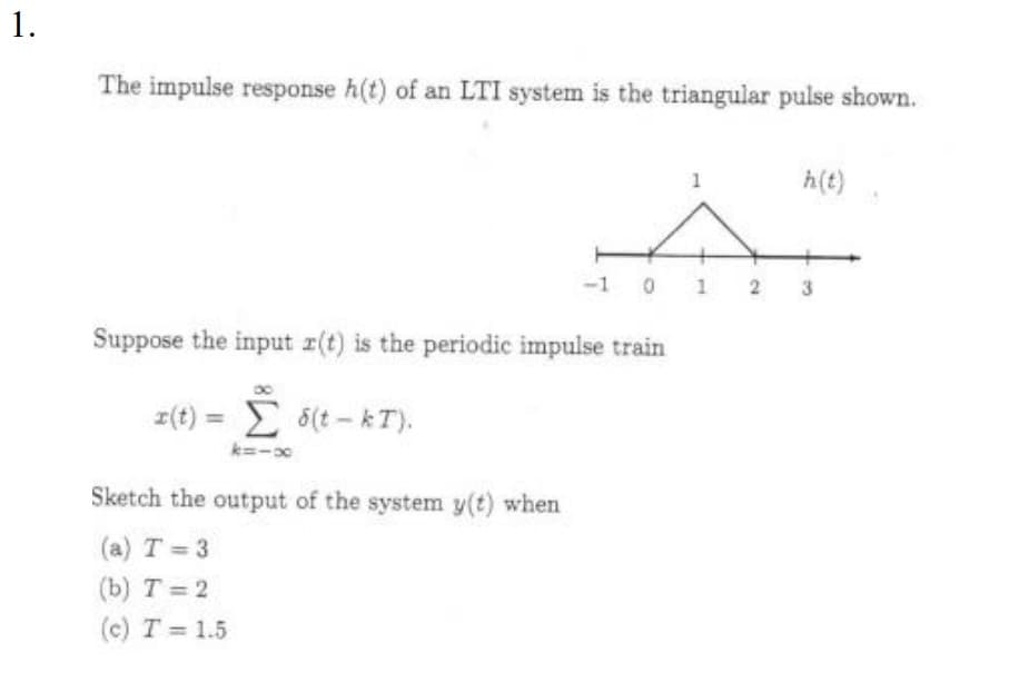 1.
The impulse response h(t) of an LTI system is the triangular pulse shown.
Suppose the input r(t) is the periodic impulse train
z(t) = Σ 5(t-kT).
k=1x
Sketch the output of the system y(t) when
(a) T=3
(b) T = 2
(c) T = 1.5
1
-1 0 1 2
h(t)
3