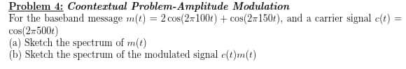 Problem 4: Coontextual Problem-Amplitude
Modulation
=
For the baseband message m(t) = 2 cos(2100t) + cos(2150t), and a carrier signal c(t) =
cos(2,500t)
(a) Sketch the spectrum of m(t)
(b) Sketch the spectrum of the modulated signal c(t)m(t)