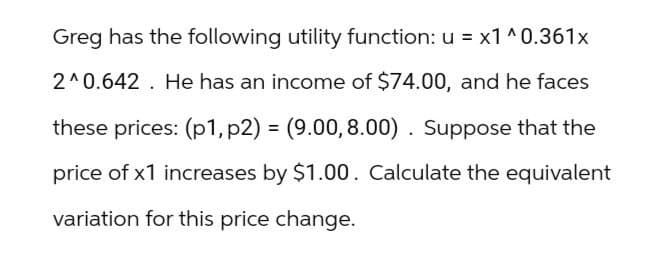 Greg has the following utility function: u = x1^0.361x
2^0.642. He has an income of $74.00, and he faces
these prices: (p1, p2) = (9.00, 8.00). Suppose that the
price of x1 increases by $1.00. Calculate the equivalent
variation for this price change.
