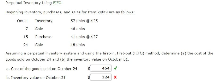 Perpetual Inventory Using FIFO
Beginning inventory, purchases, and sales for Item Zeta9 are as follows:
Oct. 1
Inventory
57 units @ $25
7
Sale
46 units
15
Purchase
41 units @ $27
24
Sale
18 units
Assuming a perpetual inventory system and using the first-in, first-out (FIFO) method, determine (a) the cost of the
goods sold on October 24 and (b) the inventory value on October 31.
a. Cost of the goods sold on October 24
$
464
b. Inventory value on October 31
A
324 X
