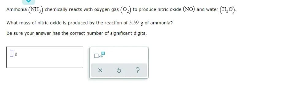 Ammonia (NH,) chemically reacts with oxygen gas (o,) to produce nitric oxide (NO) and water (H,O).
What mass of nitric oxide is produced by the reaction of 5.59 g of ammonia?
Be sure your answer has the correct number of significant digits.

