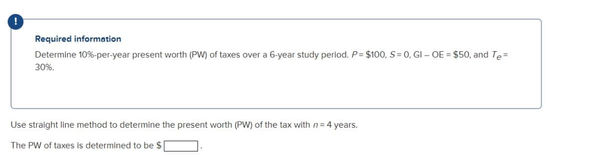 !
Required information
Determine 10%-per-year present worth (PW) of taxes over a 6-year study period. P= $100, S = 0, GI - OE = $50, and Te=
30%.
Use straight line method to determine the present worth (PW) of the tax with n= 4 years.
The PW of taxes is determined to be $