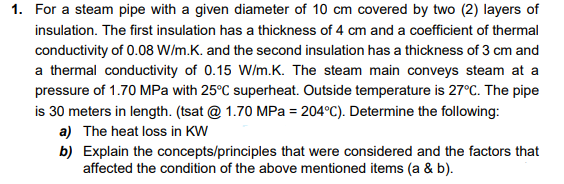 1. For a steam pipe with a given diameter of 10 cm covered by two (2) layers of
insulation. The first insulation has a thickness of 4 cm and a coefficient of thermal
conductivity of 0.08 W/m.K. and the second insulation has a thickness of 3 cm and
a thermal conductivity of 0.15 W/m.K. The steam main conveys steam at a
pressure of 1.70 MPa with 25°C superheat. Outside temperature is 27°C. The pipe
is 30 meters in length. (tsat @ 1.70 MPa = 204°C). Determine the following:
a) The heat loss in KW
b) Explain the concepts/principles that were considered and the factors that
affected the condition of the above mentioned items (a & b).
