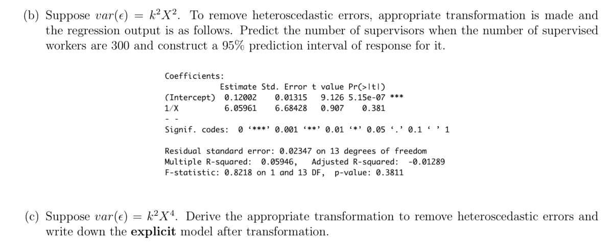 (b) Suppose var(e) = k²X². To remove heteroscedastic errors, appropriate transformation is made and
the regression output is as follows. Predict the number of supervisors when the number of supervised
workers are 300 and construct a 95% prediction interval of response for it.
Coefficients:
Estimate Std. Error t value Pr(>Itl)
(Intercept) 0.12002 0.01315 9.126 5.15e-07 ***
6.68428 0.907 0.381
1/X
6.05961
Signif. codes: 0*** 0.001 **** 0.01 *** 0.05 0.1'1
Residual standard error: 0.02347 on 13 degrees of freedom
Multiple R-squared: 0.05946, Adjusted R-squared: -0.01289
F-statistic: 0.8218 on 1 and 13 DF, p-value: 0.3811
(c) Suppose var(€) = k²X². Derive the appropriate transformation to remove heteroscedastic errors and
write down the explicit model after transformation.