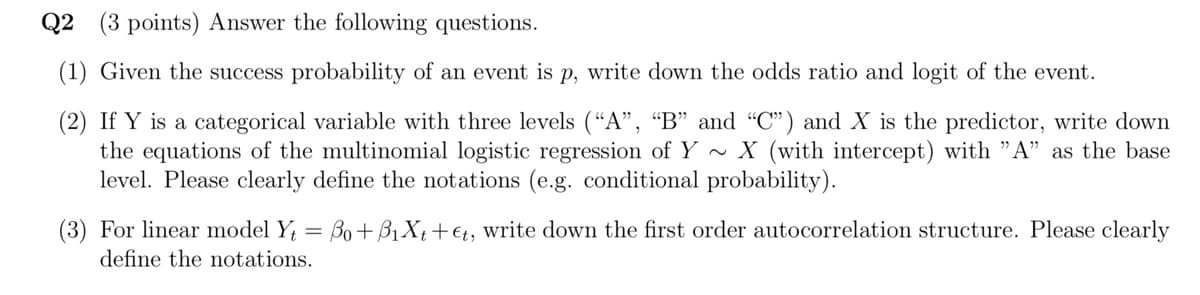 Q2 (3 points) Answer the following questions.
(1) Given the success probability of an event is p, write down the odds ratio and logit of the event.
(2) If Y is a categorical variable with three levels ("A", "B" and "C") and X is the predictor, write down
the equations of the multinomial logistic regression of Y ~ X (with intercept) with "A" as the base
level. Please clearly define the notations (e.g. conditional probability).
(3) For linear model Y₁ = 30+ B₁X+++, write down the first order autocorrelation structure. Please clearly
define the notations.