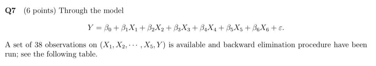 Q7 (6 points) Through the model
Y = Bo+B₁X1+ ẞ2X2 + ß3X3 + ẞ4X4 + ẞ5 X5 + ẞß6X6 + ɛ.
A set of 38 observations on (X1, X2,, X5, Y) is available and backward elimination procedure have been
run; see the following table.