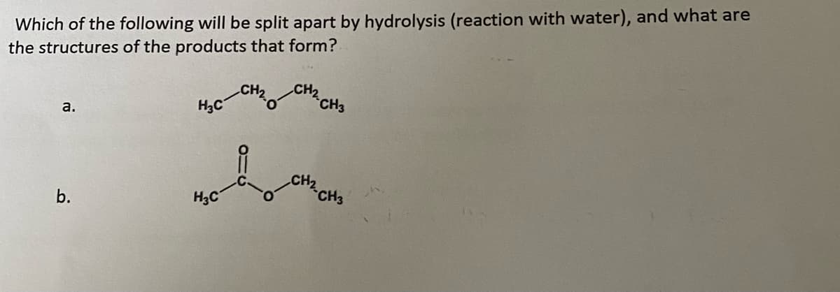 Which of the following will be split apart by hydrolysis (reaction with water), and what are
the structures of the products that form?
CH2
CH3
a.
H3C
CH2
CH3
b.
H3C
