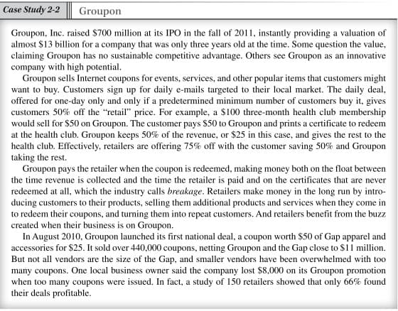 Case Study 2-2
Groupon
Groupon, Inc. raised $700 million at its IPO in the fall of 2011, instantly providing a valuation of
almost $13 billion for a company that was only three years old at the time. Some question the value,
claiming Groupon has no sustainable competitive advantage. Others see Groupon as an innovative
company with high potential.
Groupon sells Internet coupons for events, services, and other popular items that customers might
want to buy. Customers sign up for daily e-mails targeted to their local market. The daily deal,
offered for one-day only and only if a predetermined minimum number of customers buy it, gives
customers 50% off the "retail" price. For example, a $100 three-month health club membership
would sell for $50 on Groupon. The customer pays $50 to Groupon and prints a certificate to redeem
at the health club. Groupon keeps 50% of the revenue, or $25 in this case, and gives the rest to the
health club. Effectively, retailers are offering 75% off with the customer saving 50% and Groupon
taking the rest.
Groupon pays the retailer when the coupon is redeemed, making money both on the float between
the time revenue is collected and the time the retailer is paid and on the certificates that are never
redeemed at all, which the industry calls breakage. Retailers make money in the long run by intro-
ducing customers to their products, selling them additional products and services when they come in
to redeem their coupons, and turning them into repeat customers. And retailers benefit from the buzz
created when their business is on Groupon.
In August 2010, Groupon launched its first national deal, a coupon worth $50 of Gap apparel and
accessories for $25. It sold over 440,000 coupons, netting Groupon and the Gap close to $11 million.
But not all vendors are the size of the Gap, and smaller vendors have been overwhelmed with too
many coupons. One local business owner said the company lost $8,000 on its Groupon promotion
when too many coupons were issued. In fact, a study of 150 retailers showed that only 66% found
their deals profitable.