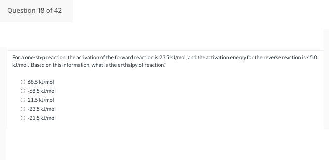 Question 18 of 42
For a one-step reaction, the activation of the forward reaction is 23.5 kJ/mol, and the activation energy for the reverse reaction is 45.0
kJ/mol. Based on this information, what is the enthalpy of reaction?
O 68.5 kJ/mol
O -68.5 kJ/mol
O 21.5 kJ/mol
O -23.5 kJ/mol
-21.5 kJ/mol