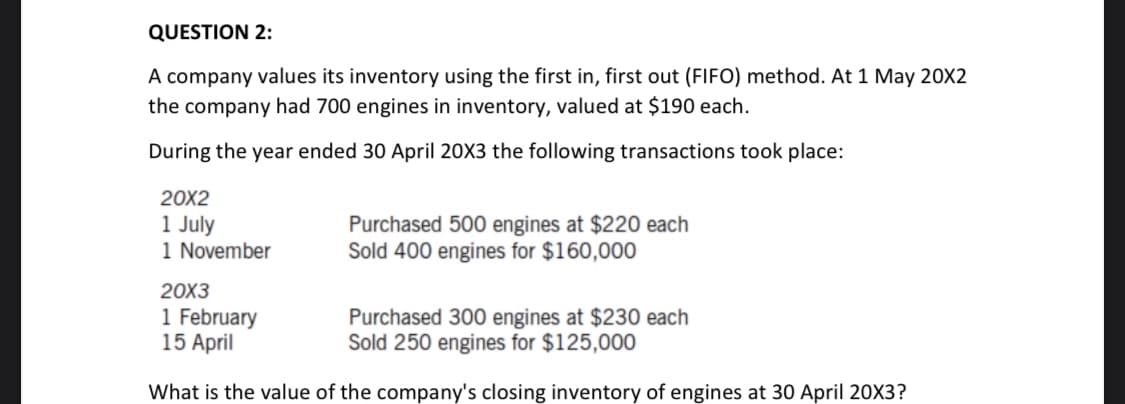 QUESTION 2:
A company values its inventory using the first in, first out (FIFO) method. At 1 May 20X2
the company had 700 engines in inventory, valued at $190 each.
During the year ended 30 April 20X3 the following transactions took place:
20X2
1 July
1 November
Purchased 500 engines at $220 each
Sold 400 engines for $160,000
20X3
1 February
15 April
Purchased 300 engines at $230 each
Sold 250 engines for $125,000
What is the value of the company's closing inventory of engines at 30 April 20X3?
