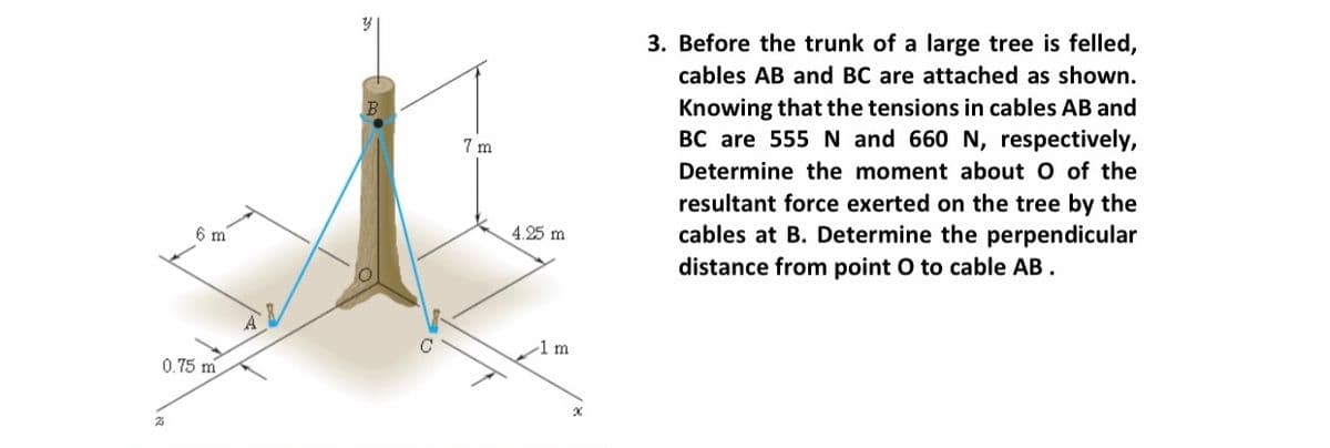 3. Before the trunk of a large tree is felled,
cables AB and BC are attached as shown.
Knowing that the tensions in cables AB and
BC are 555 N and 660 N, respectively,
7 m
Determine the moment about O of the
resultant force exerted on the tree by the
cables at B. Determine the perpendicular
distance from point O to cable AB.
6 m
4.25 m
-1m
0.75 m
