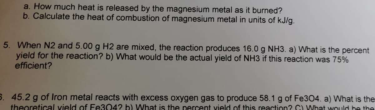 a. How much heat is released by the magnesium metal as it burned?
b. Calculate the heat of combustion of magnesium metal in units of kJ/g.
5. When N2 and 5.00 g H2 are mixed, the reaction produces 16.0 g NH3. a) What is the percent
yield for the reaction? b) What would be the actual yield of NH3 if this reaction was 75%
efficient?
5. 45.2 g of Iron metal reacts with excess oxygen gas to produce 58.1 g of Fe304. a) What is the
theoretical vield of Fe304? b) What is the percent vield of this reaction? C) What would be the