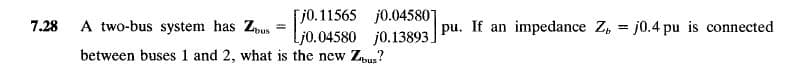 [j0.11565 j0.04580]
Lj0.04580 j0.13893.
7.28
A two-bus system has Zpus
pu. If an impedance Z, = j0.4 pu is connected
%3D
%3!
between buses 1 and 2, what is the new Zpus?
