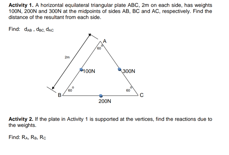 Activity 1. A horizontal equilateral triangular plate ABC, 2m on each side, has weights
100N, 200N and 300N at the midpoints of sides AB, BC and AC, respectively. Find the
distance of the resultant from each side.
Find: dAB , dвс, dac
A
60
2m
100N
300N
60
B.
60
200N
Activity 2. If the plate in Activity 1 is supported at the vertices, find the reactions due to
the weights.
Find: RA, RB, Rc
