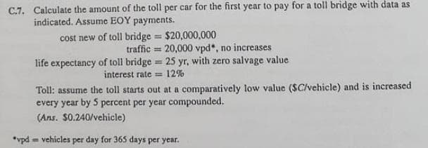 C.7. Calculate the amount of the toll per car for the first year to pay for a toll bridge with data as
indicated. Assume EOY payments.
cost new of toll bridge == $20,000,000
traffic 20,000 vpd*, no increases
=
H
life expectancy of toll bridge 25 yr, with zero salvage value
interest rate= 12%
Toll: assume the toll starts out at a comparatively low value ($C/vehicle) and is increased
every year by 5 percent per year compounded.
(Ans. $0.240/vehicle)
*vpd = vehicles per day for 365 days per year.