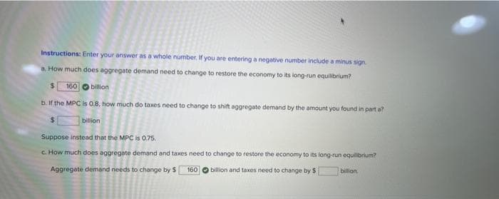 Instructions: Enter your answer as a whole number. If you are entering a negative number include a minus sign
a. How much does aggregate demand need to change to restore the economy to its long-run equilibrium?
160 billion
b. If the MPC is 0.8, how much do taxes need to change to shift aggregate demand by the amount you found in part a?
billion
Suppose instead that the MPC is 0.75.
c. How much does aggregate demand and taxes need to change to restore the economy to its long-run equilibrium?
Aggregate demand needs to change by $
billion and taxes need to change by $
160
bilion.