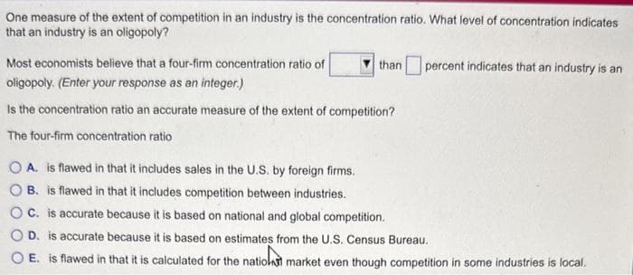 One measure of the extent of competition in an industry is the concentration ratio. What level of concentration indicates
that an industry is an oligopoly?
Most economists believe that a four-firm concentration ratio of
oligopoly. (Enter your response as an integer.)
than
percent indicates that an industry is an
Is the concentration ratio an accurate measure of the extent of competition?
The four-firm concentration ratio
OA. is flawed in that it includes sales in the U.S. by foreign firms.
B. is flawed in that it includes competition between industries.
C. is accurate because it is based on national and global competition.
D. is accurate because it is based on estimates from the U.S. Census Bureau.
OE. is flawed in that it is calculated for the nation market even though competition in some industries is local.