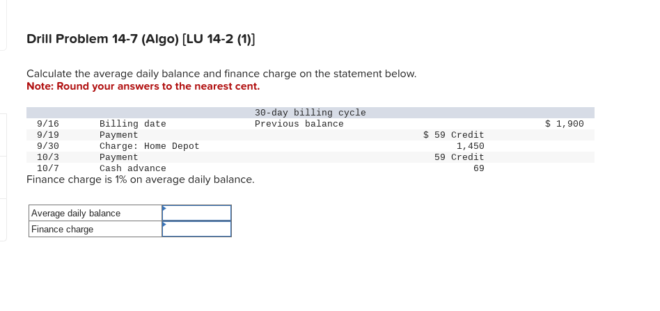 Drill Problem 14-7 (Algo) [LU 14-2 (1)]
Calculate the average daily balance and finance charge on the statement below.
Note: Round your answers to the nearest cent.
9/16
Billing date
9/19
Payment
9/30
Charge: Home Depot
10/3
10/7
Payment
Cash advance
Finance charge is 1% on average daily balance.
Average daily balance
Finance charge
30-day billing cycle
Previous balance
$ 59 Credit
1,450
59 Credit
69
$ 1,900