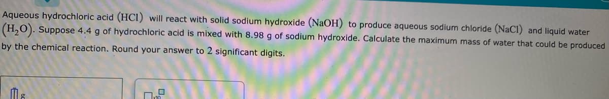 Aqueous hydrochloric acid (HCl) will react with solid sodium hydroxide (NaOH) to produce aqueous sodium chloride (NaCl) and liquid water
(H,O). Suppose 4.4 g of hydrochloric acid is mixed with 8.98 g of sodium hydroxide. Calculate the maximum mass of water that could be produced
by the chemical reaction. Round your answer to 2 significant digits.
