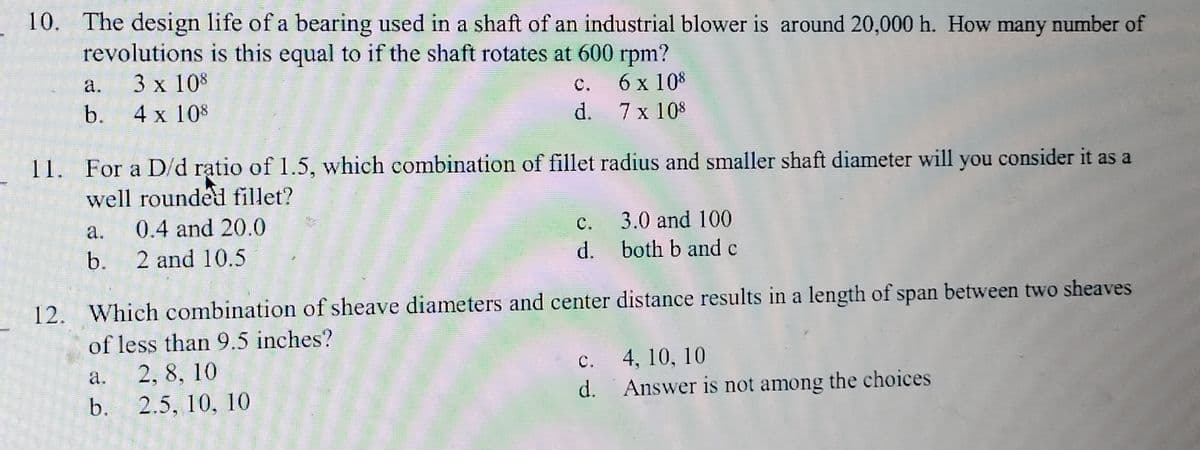 10. The design life of a bearing used in a shaft of an industrial blower is around 20,000 h. How many number of
revolutions is this equal to if the shaft rotates at 600 rpm?
3 x 108
6 x 108
4 x 108
7 x 108
a.
b.
11. For a D/d ratio of 1.5, which combination of fillet radius and smaller shaft diameter will you consider it as a
well rounded fillet?
0.4 and 20.0
b. 2 and 10.5
a.
b.
C.
d.
12. Which combination of sheave diameters and center
of less than 9.5 inches?
2, 8, 10
2.5, 10, 10
C.
d.
c.
d.
3.0 and 100
both b and c
distance results in a length of span between two sheaves
4, 10, 10
Answer is not among the choices