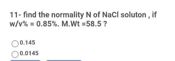 11- find the normality N of NaCl soluton , if
w/v% = 0.85%. M.Wt =58.5?
O0.145
O0.0145
