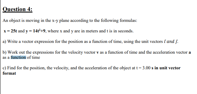 Question 4:
An object is moving in the x-y plane according to the following formulas:
x = 25t and y = 14t²+9, where x and y are in meters and t is in seconds.
a) Write a vector expression for the position as a function of time, using the unit vectors î and j.
b) Work out the expressions for the velocity vector v as a function of time and the acceleration vector a
as a function of time
c) Find for the position, the velocity, and the acceleration of the object at t = 3.00 s in unit vector
format
