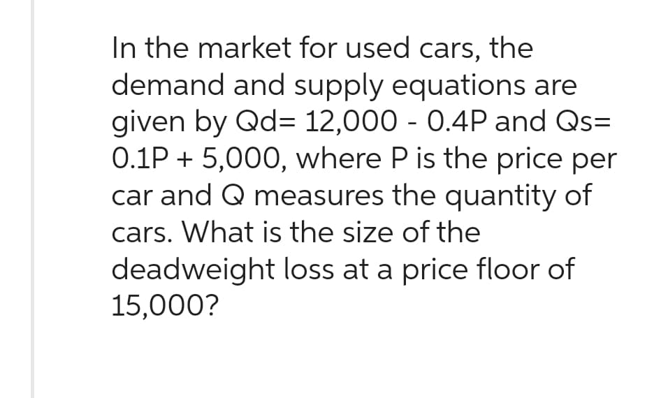 In the market for used cars, the
demand and supply equations are
given by Qd= 12,000 - 0.4P and Qs=
0.1P + 5,000, where P is the price per
car and Q measures the quantity of
cars. What is the size of the
deadweight loss at a price floor of
15,000?
