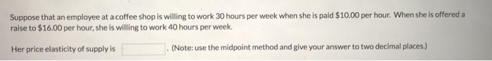 Suppose that an employee at a coffee shop is willing to work 30 hours per week when she is paid $10.00 per hour. When she is offered a
raise to $16.00 per hour, she is willing to work 40 hours per week.
Her price elasticity of supply is
(Note: use the midpoint method and give your answer to two decimal places.)