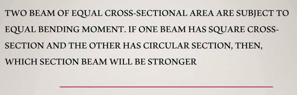 TWO BEAM OF EQUAL CROSS-SECTIONAL AREA ARE SUBJECT TO
EQUAL BENDING MOMENT. IF ONE BEAM HAS SQỤARE CROSS-
SECTION AND THE OTHER HAS CIRCULAR SECTION, THEN,
WHICH SECTION BEAM WILL BE STRONGER
